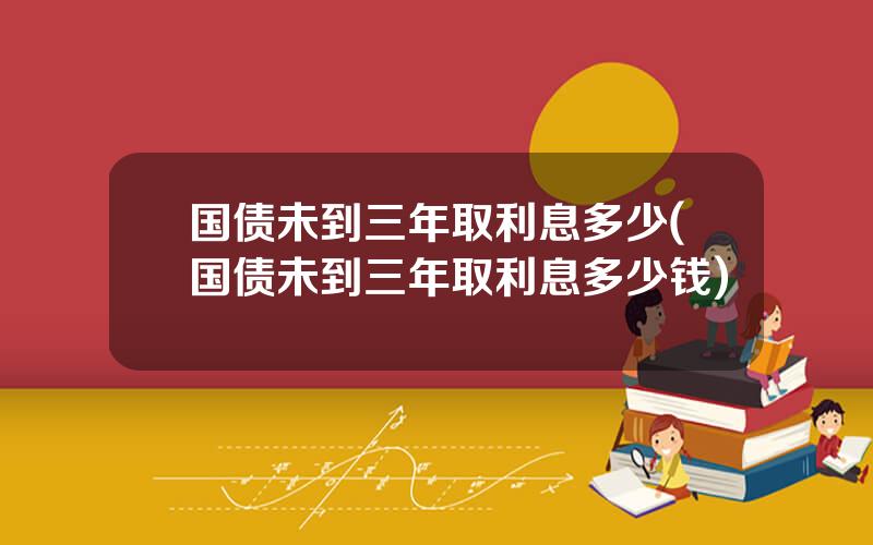 国债未到三年取利息多少(国债未到三年取利息多少钱)