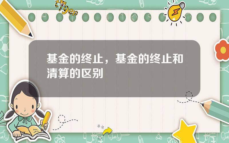 基金的终止，基金的终止和清算的区别