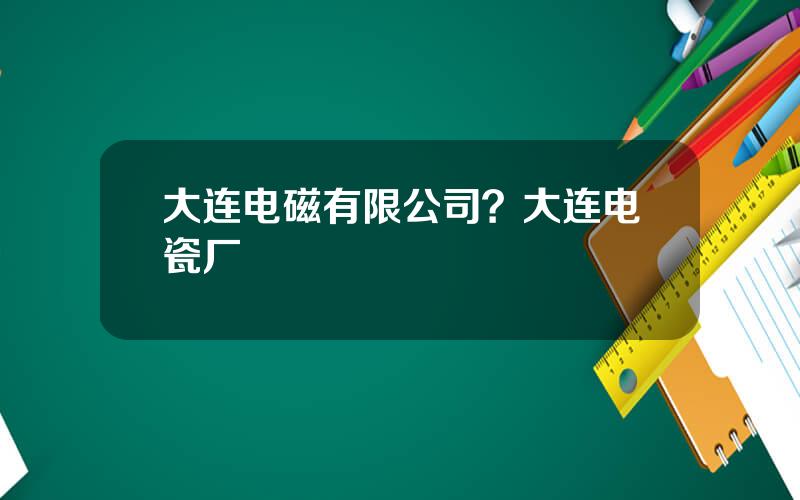 大连电磁有限公司？大连电瓷厂