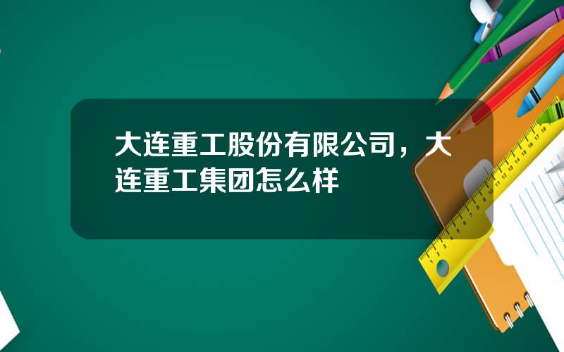 大连重工股份有限公司，大连重工集团怎么样