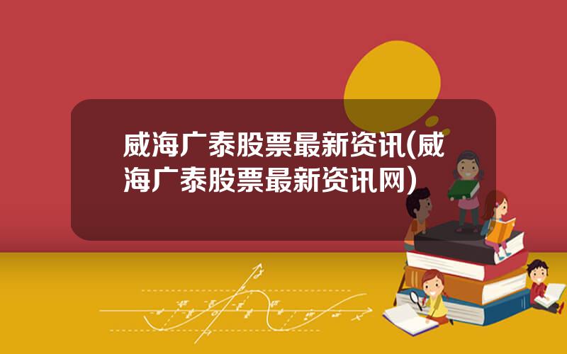 威海广泰股票最新资讯(威海广泰股票最新资讯网)