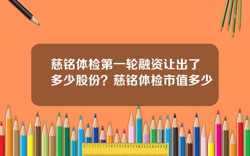 慈铭体检第一轮融资让出了多少股份？慈铭体检市值多少