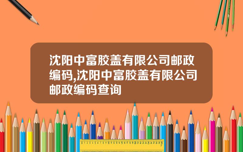 沈阳中富胶盖有限公司邮政编码,沈阳中富胶盖有限公司邮政编码查询