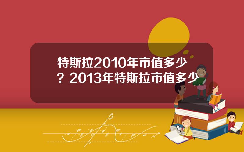 特斯拉2010年市值多少？2013年特斯拉市值多少