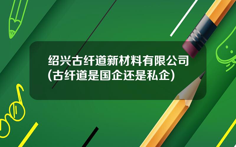 绍兴古纤道新材料有限公司(古纤道是国企还是私企)