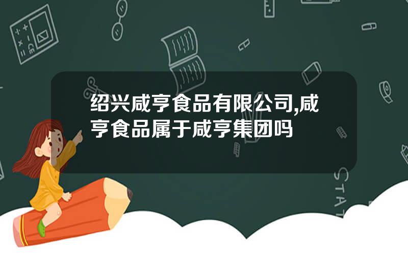 绍兴咸亨食品有限公司,咸亨食品属于咸亨集团吗