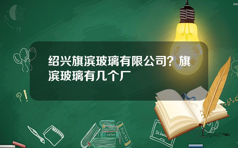 绍兴旗滨玻璃有限公司？旗滨玻璃有几个厂