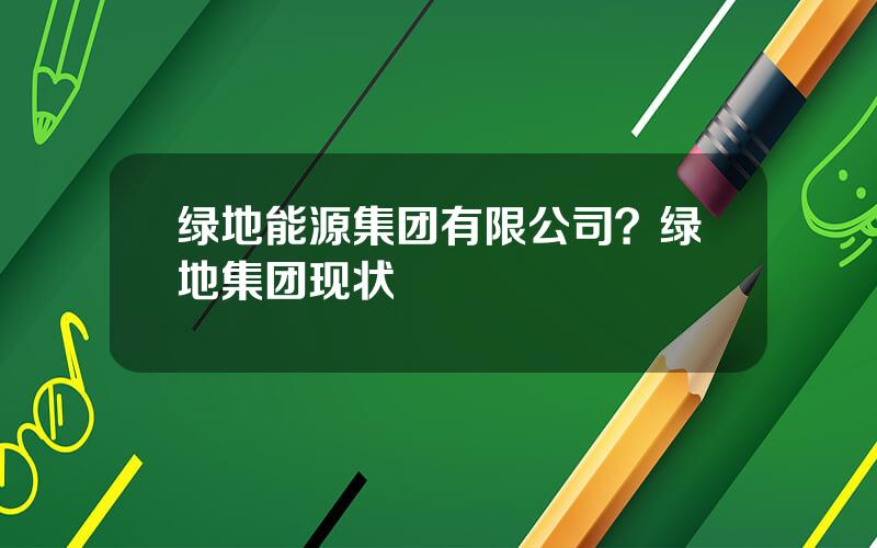绿地能源集团有限公司？绿地集团现状