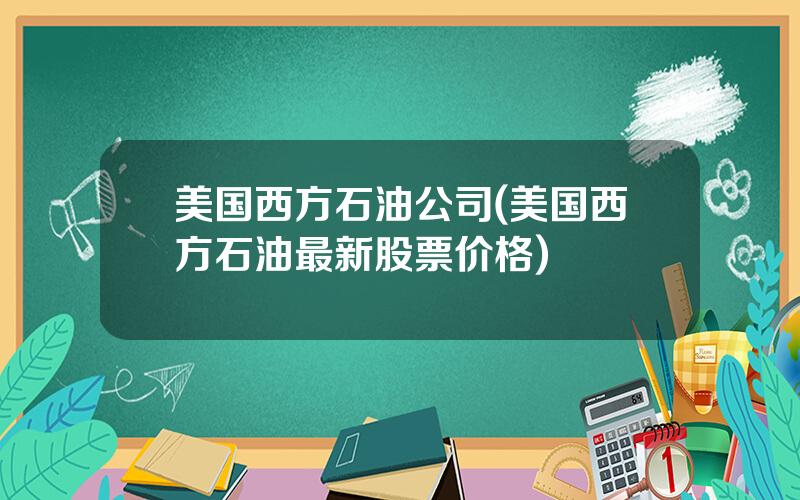 美国西方石油公司(美国西方石油最新股票价格)