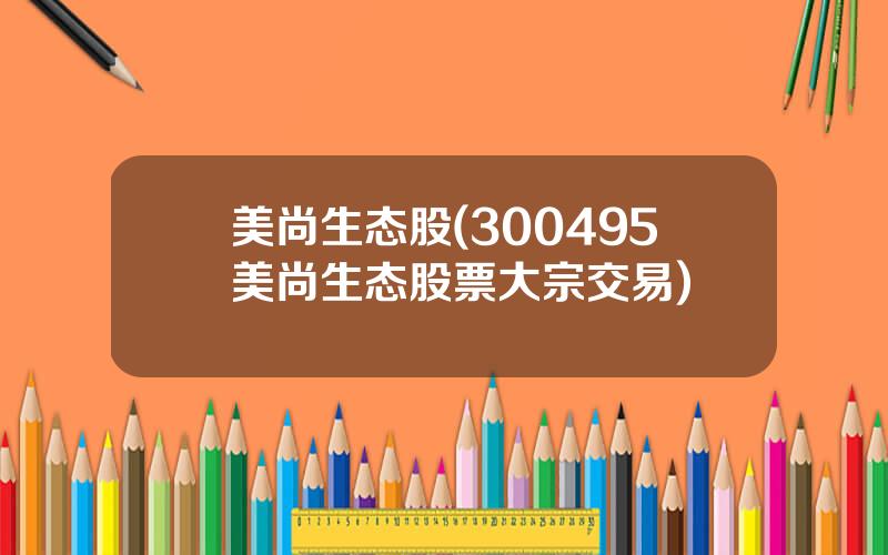 美尚生态股(300495美尚生态股票大宗交易)