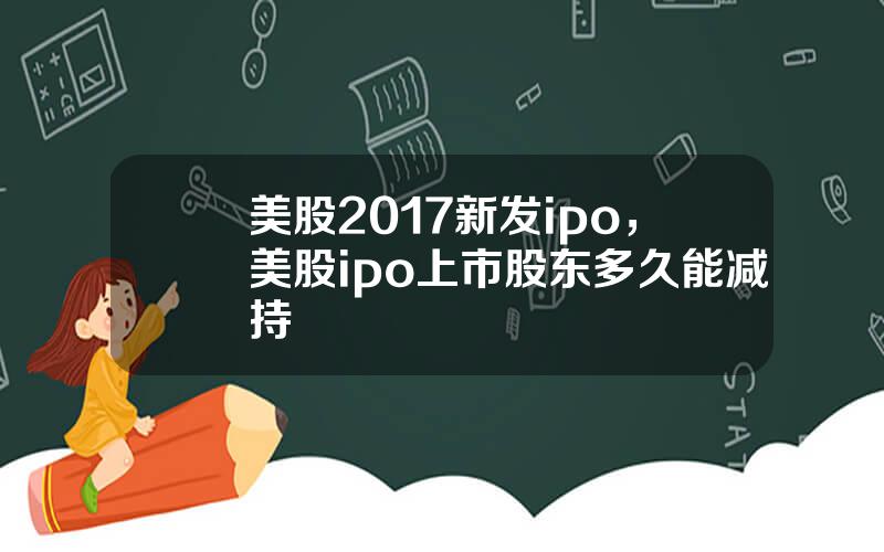 美股2017新发ipo，美股ipo上市股东多久能减持
