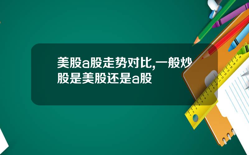 美股a股走势对比,一般炒股是美股还是a股