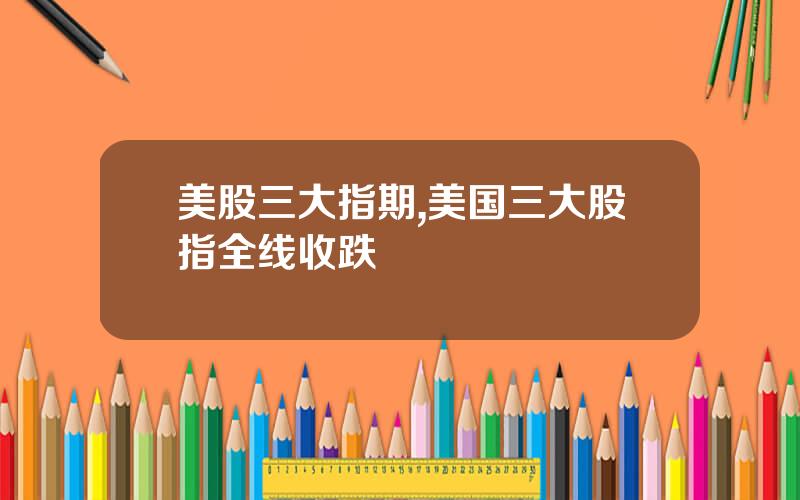 美股三大指期,美国三大股指全线收跌