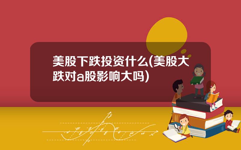 美股下跌投资什么(美股大跌对a股影响大吗)