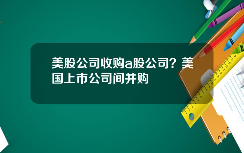 美股公司收购a股公司？美国上市公司间并购