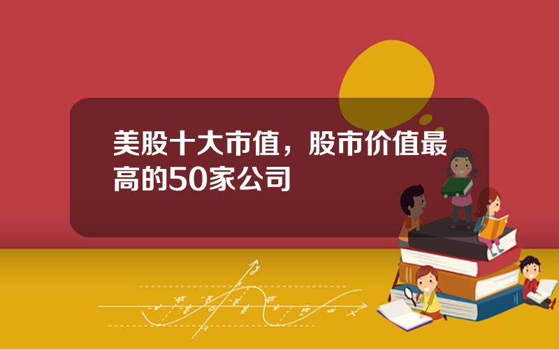 美股十大市值，股市价值最高的50家公司