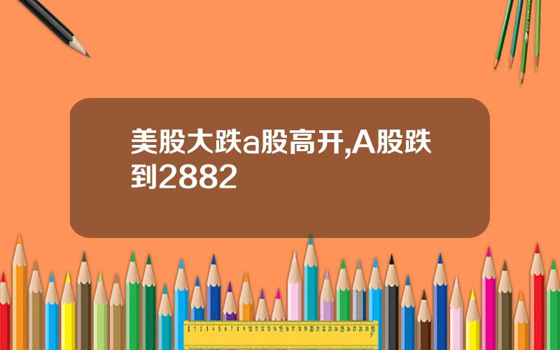 美股大跌a股高开,A股跌到2882