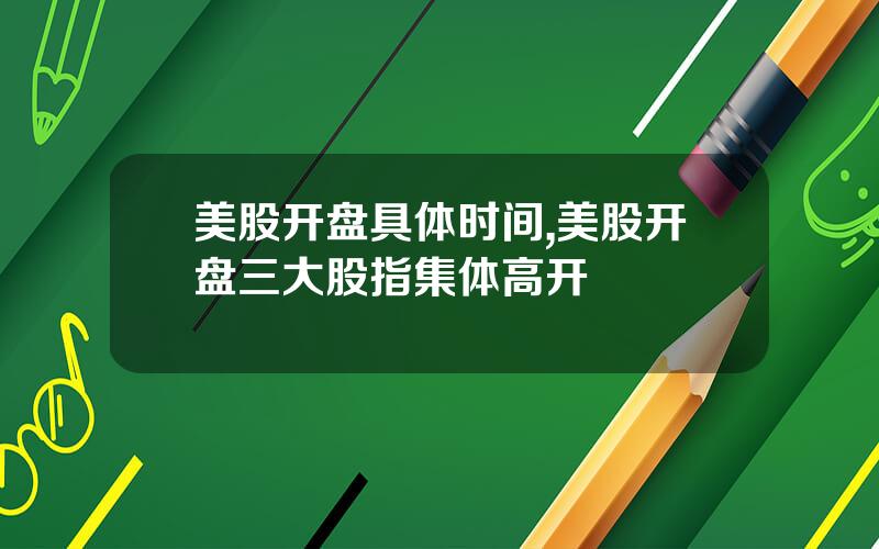 美股开盘具体时间,美股开盘三大股指集体高开