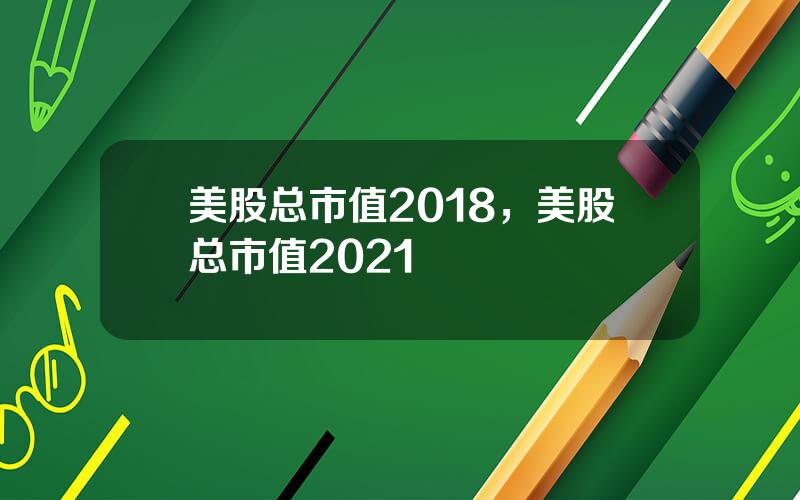 美股总市值2018，美股总市值2021