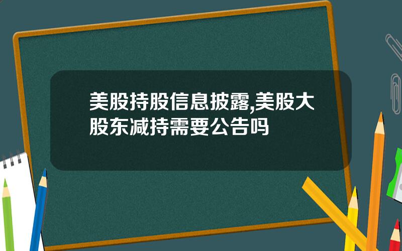 美股持股信息披露,美股大股东减持需要公告吗