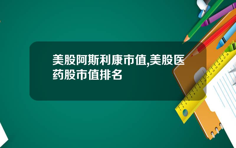 美股阿斯利康市值,美股医药股市值排名