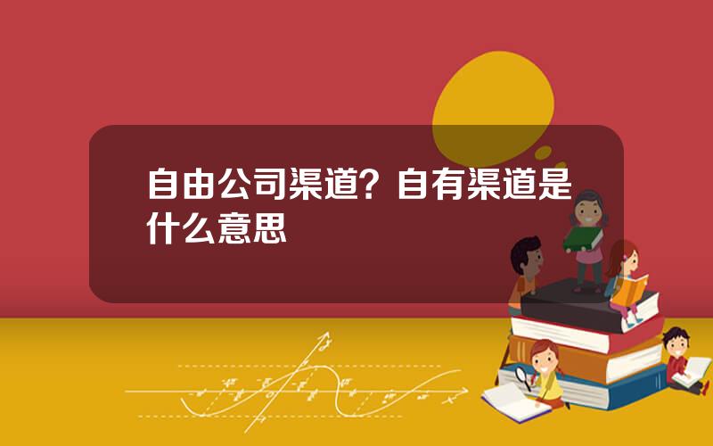 自由公司渠道？自有渠道是什么意思