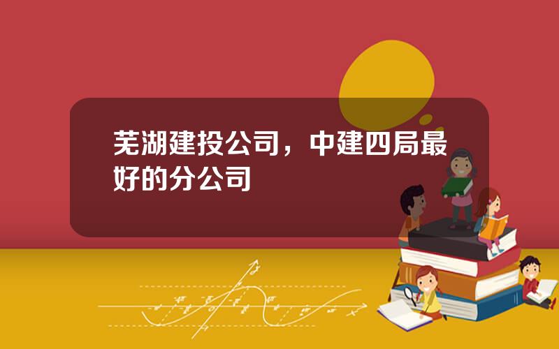 芜湖建投公司，中建四局最好的分公司