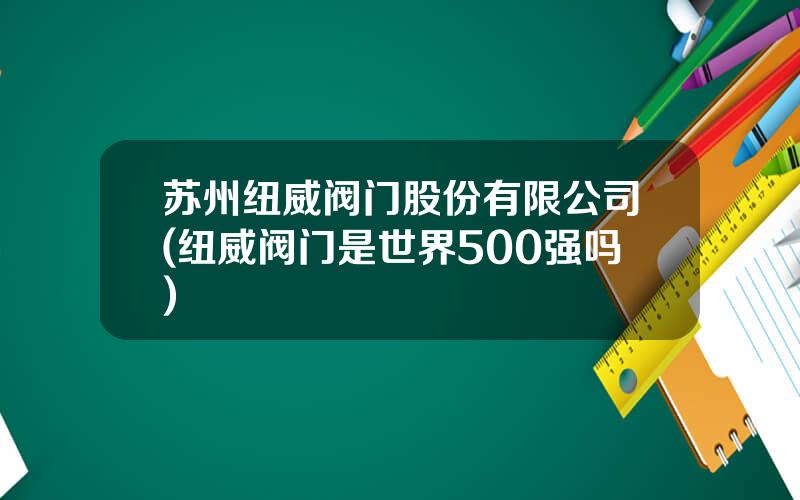苏州纽威阀门股份有限公司(纽威阀门是世界500强吗)