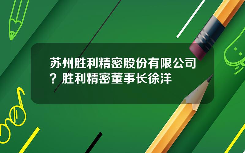 苏州胜利精密股份有限公司？胜利精密董事长徐洋