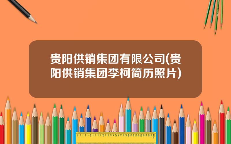 贵阳供销集团有限公司(贵阳供销集团李柯简历照片)