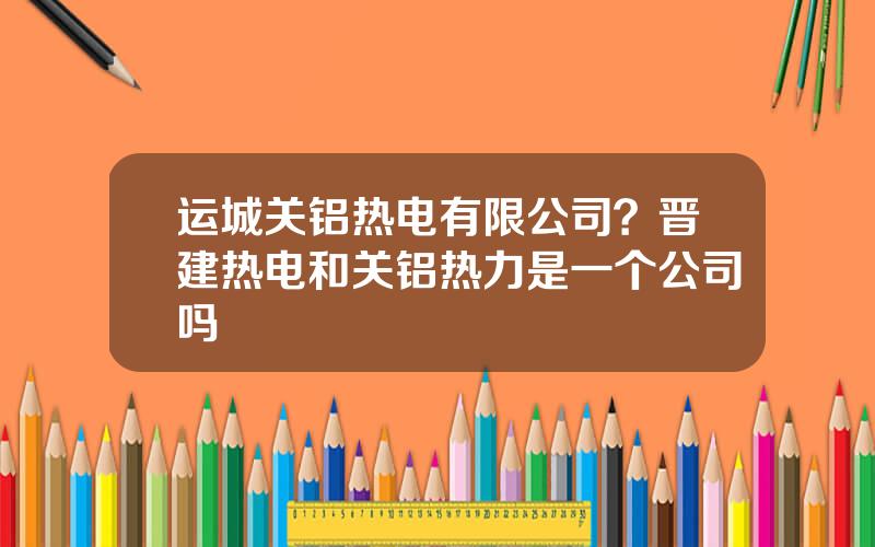 运城关铝热电有限公司？晋建热电和关铝热力是一个公司吗