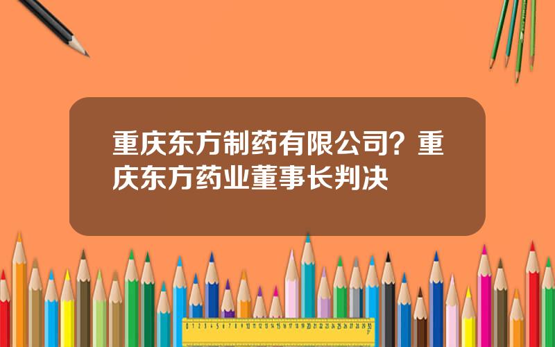 重庆东方制药有限公司？重庆东方药业董事长判决