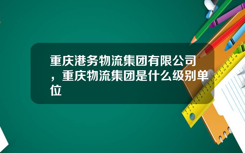 重庆港务物流集团有限公司，重庆物流集团是什么级别单位