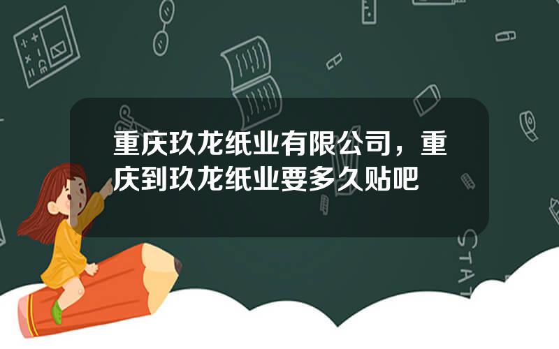重庆玖龙纸业有限公司，重庆到玖龙纸业要多久贴吧