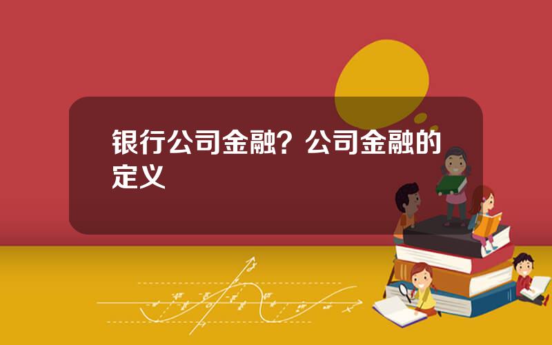 银行公司金融？公司金融的定义