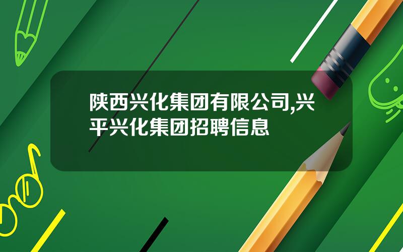 陕西兴化集团有限公司,兴平兴化集团招聘信息