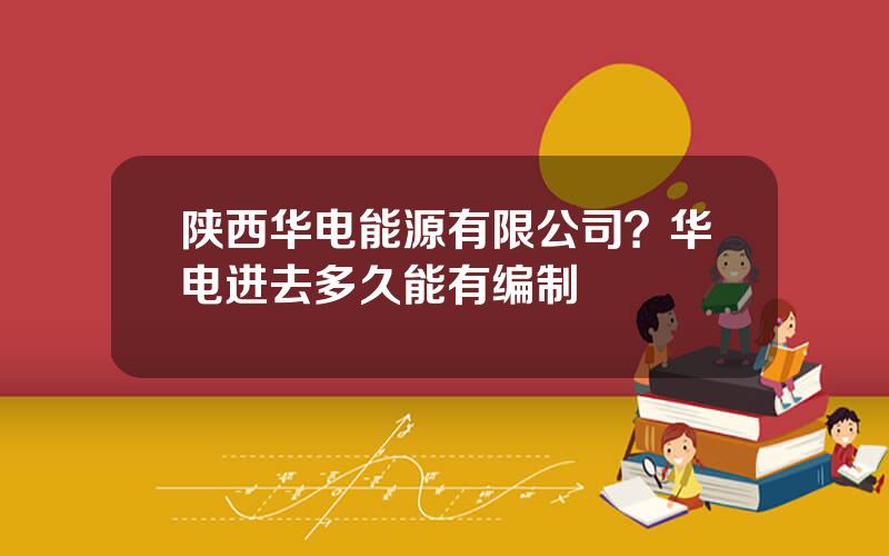 陕西华电能源有限公司？华电进去多久能有编制