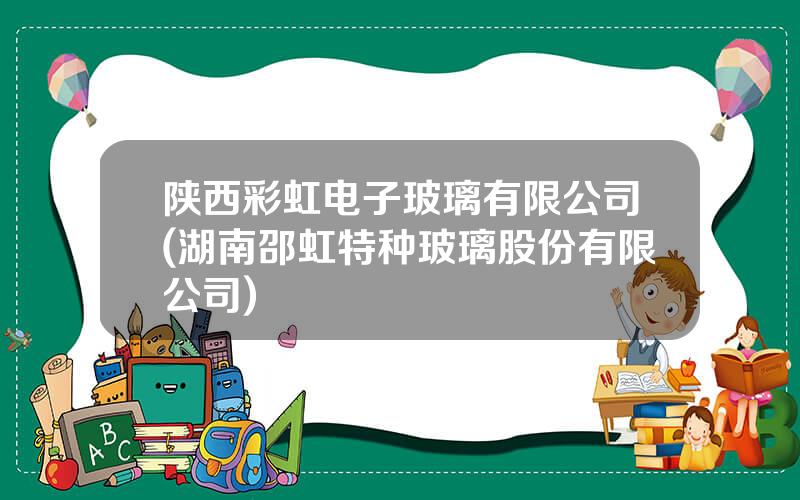 陕西彩虹电子玻璃有限公司(湖南邵虹特种玻璃股份有限公司)