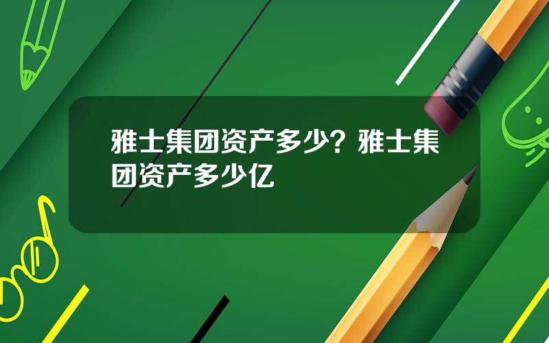 雅士集团资产多少？雅士集团资产多少亿